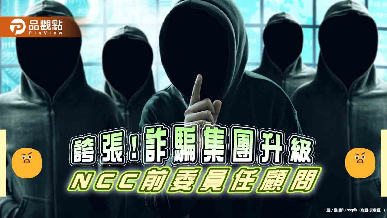 詐騙手法再升級，NCC前委員任顧問，防不勝防