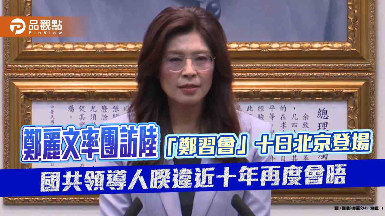 鄭麗文率團訪陸　「鄭習會」十日北京登場　國共領導人暌違近十年再度會晤